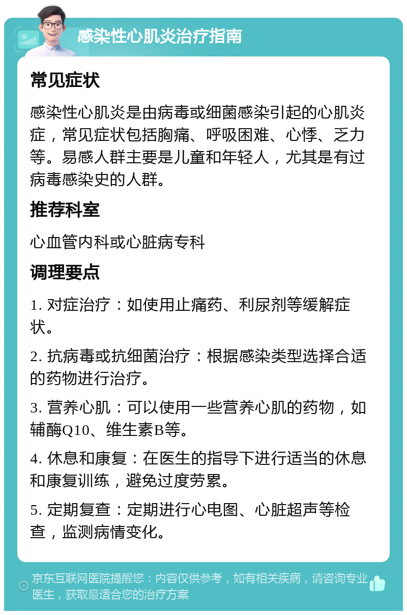 感染性心肌炎治疗指南 常见症状 感染性心肌炎是由病毒或细菌感染引起的心肌炎症，常见症状包括胸痛、呼吸困难、心悸、乏力等。易感人群主要是儿童和年轻人，尤其是有过病毒感染史的人群。 推荐科室 心血管内科或心脏病专科 调理要点 1. 对症治疗：如使用止痛药、利尿剂等缓解症状。 2. 抗病毒或抗细菌治疗：根据感染类型选择合适的药物进行治疗。 3. 营养心肌：可以使用一些营养心肌的药物，如辅酶Q10、维生素B等。 4. 休息和康复：在医生的指导下进行适当的休息和康复训练，避免过度劳累。 5. 定期复查：定期进行心电图、心脏超声等检查，监测病情变化。