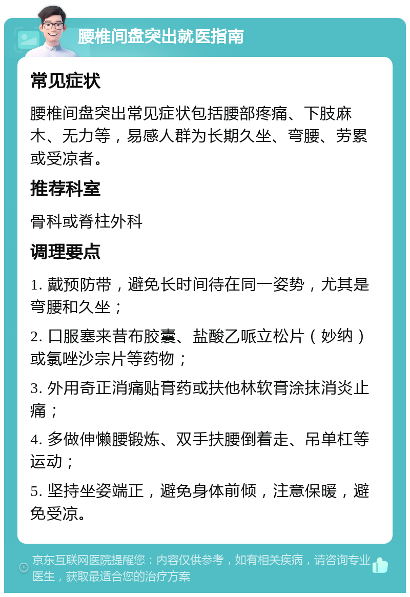 腰椎间盘突出就医指南 常见症状 腰椎间盘突出常见症状包括腰部疼痛、下肢麻木、无力等，易感人群为长期久坐、弯腰、劳累或受凉者。 推荐科室 骨科或脊柱外科 调理要点 1. 戴预防带，避免长时间待在同一姿势，尤其是弯腰和久坐； 2. 口服塞来昔布胶囊、盐酸乙哌立松片（妙纳）或氯唑沙宗片等药物； 3. 外用奇正消痛贴膏药或扶他林软膏涂抹消炎止痛； 4. 多做伸懒腰锻炼、双手扶腰倒着走、吊单杠等运动； 5. 坚持坐姿端正，避免身体前倾，注意保暖，避免受凉。