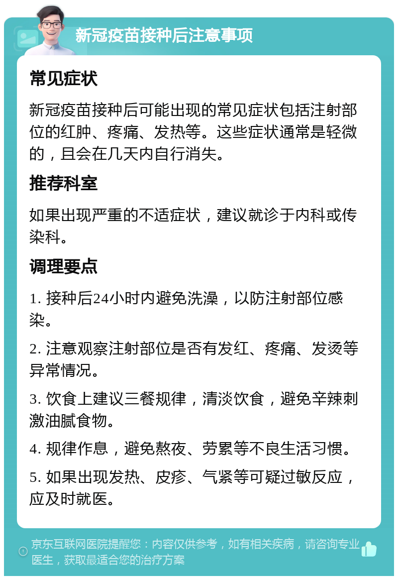 新冠疫苗接种后注意事项 常见症状 新冠疫苗接种后可能出现的常见症状包括注射部位的红肿、疼痛、发热等。这些症状通常是轻微的，且会在几天内自行消失。 推荐科室 如果出现严重的不适症状，建议就诊于内科或传染科。 调理要点 1. 接种后24小时内避免洗澡，以防注射部位感染。 2. 注意观察注射部位是否有发红、疼痛、发烫等异常情况。 3. 饮食上建议三餐规律，清淡饮食，避免辛辣刺激油腻食物。 4. 规律作息，避免熬夜、劳累等不良生活习惯。 5. 如果出现发热、皮疹、气紧等可疑过敏反应，应及时就医。