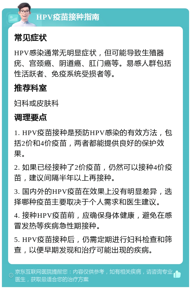 HPV疫苗接种指南 常见症状 HPV感染通常无明显症状，但可能导致生殖器疣、宫颈癌、阴道癌、肛门癌等。易感人群包括性活跃者、免疫系统受损者等。 推荐科室 妇科或皮肤科 调理要点 1. HPV疫苗接种是预防HPV感染的有效方法，包括2价和4价疫苗，两者都能提供良好的保护效果。 2. 如果已经接种了2价疫苗，仍然可以接种4价疫苗，建议间隔半年以上再接种。 3. 国内外的HPV疫苗在效果上没有明显差异，选择哪种疫苗主要取决于个人需求和医生建议。 4. 接种HPV疫苗前，应确保身体健康，避免在感冒发热等疾病急性期接种。 5. HPV疫苗接种后，仍需定期进行妇科检查和筛查，以便早期发现和治疗可能出现的疾病。