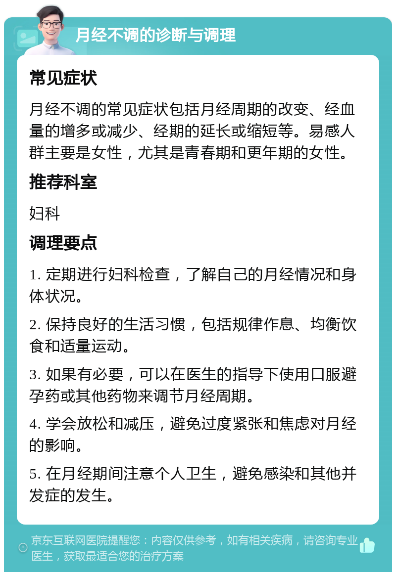 月经不调的诊断与调理 常见症状 月经不调的常见症状包括月经周期的改变、经血量的增多或减少、经期的延长或缩短等。易感人群主要是女性，尤其是青春期和更年期的女性。 推荐科室 妇科 调理要点 1. 定期进行妇科检查，了解自己的月经情况和身体状况。 2. 保持良好的生活习惯，包括规律作息、均衡饮食和适量运动。 3. 如果有必要，可以在医生的指导下使用口服避孕药或其他药物来调节月经周期。 4. 学会放松和减压，避免过度紧张和焦虑对月经的影响。 5. 在月经期间注意个人卫生，避免感染和其他并发症的发生。