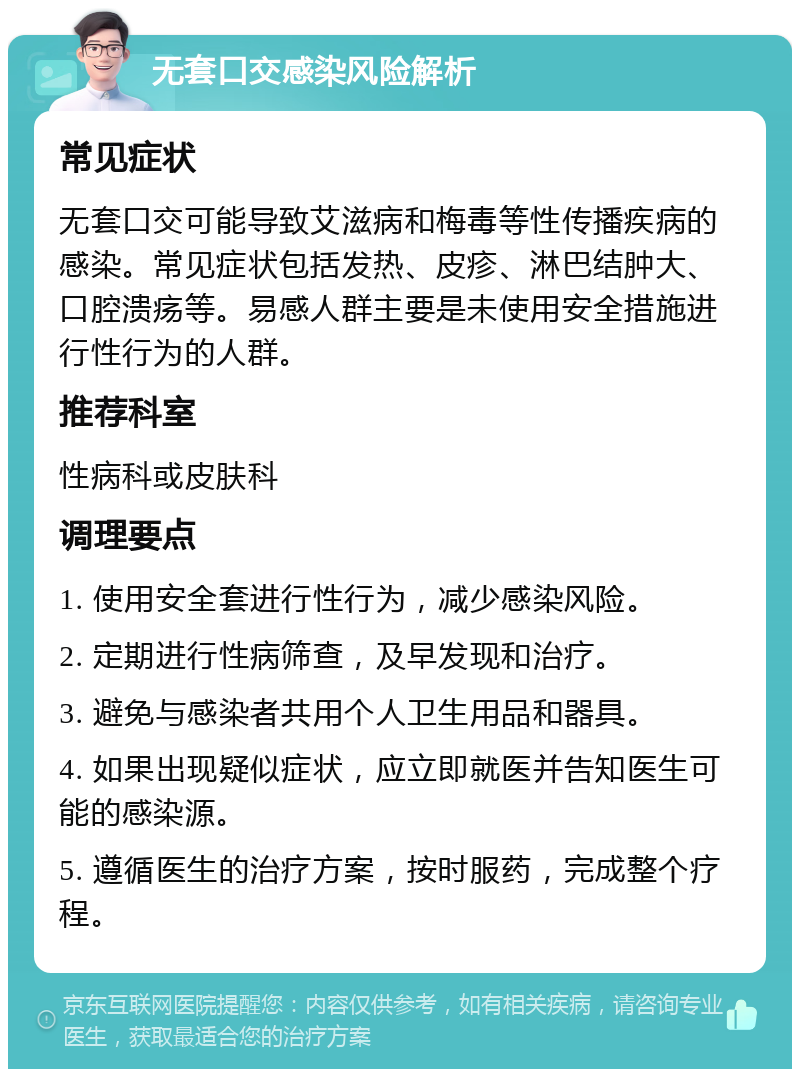 无套口交感染风险解析 常见症状 无套口交可能导致艾滋病和梅毒等性传播疾病的感染。常见症状包括发热、皮疹、淋巴结肿大、口腔溃疡等。易感人群主要是未使用安全措施进行性行为的人群。 推荐科室 性病科或皮肤科 调理要点 1. 使用安全套进行性行为，减少感染风险。 2. 定期进行性病筛查，及早发现和治疗。 3. 避免与感染者共用个人卫生用品和器具。 4. 如果出现疑似症状，应立即就医并告知医生可能的感染源。 5. 遵循医生的治疗方案，按时服药，完成整个疗程。