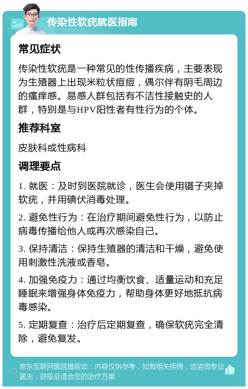 传染性软疣就医指南 常见症状 传染性软疣是一种常见的性传播疾病，主要表现为生殖器上出现米粒状痘痘，偶尔伴有阴毛周边的瘙痒感。易感人群包括有不洁性接触史的人群，特别是与HPV阳性者有性行为的个体。 推荐科室 皮肤科或性病科 调理要点 1. 就医：及时到医院就诊，医生会使用镊子夹掉软疣，并用碘伏消毒处理。 2. 避免性行为：在治疗期间避免性行为，以防止病毒传播给他人或再次感染自己。 3. 保持清洁：保持生殖器的清洁和干燥，避免使用刺激性洗液或香皂。 4. 加强免疫力：通过均衡饮食、适量运动和充足睡眠来增强身体免疫力，帮助身体更好地抵抗病毒感染。 5. 定期复查：治疗后定期复查，确保软疣完全清除，避免复发。