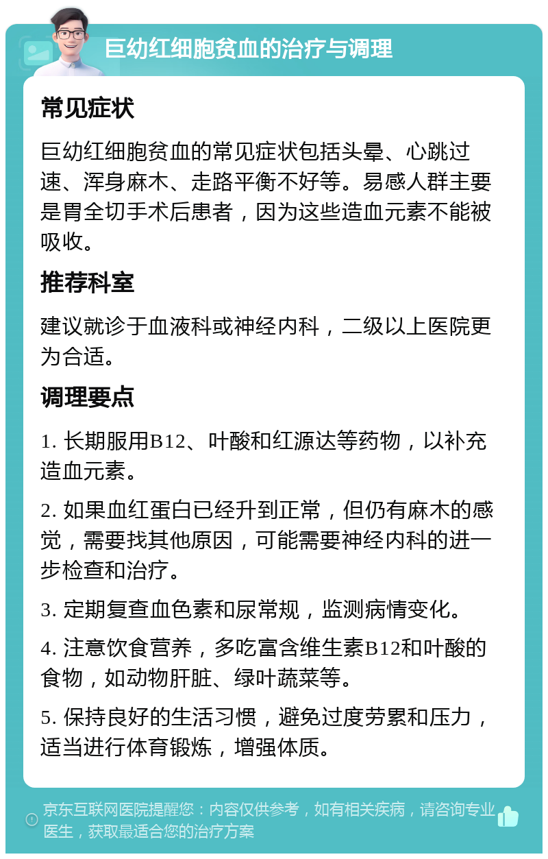 巨幼红细胞贫血的治疗与调理 常见症状 巨幼红细胞贫血的常见症状包括头晕、心跳过速、浑身麻木、走路平衡不好等。易感人群主要是胃全切手术后患者，因为这些造血元素不能被吸收。 推荐科室 建议就诊于血液科或神经内科，二级以上医院更为合适。 调理要点 1. 长期服用B12、叶酸和红源达等药物，以补充造血元素。 2. 如果血红蛋白已经升到正常，但仍有麻木的感觉，需要找其他原因，可能需要神经内科的进一步检查和治疗。 3. 定期复查血色素和尿常规，监测病情变化。 4. 注意饮食营养，多吃富含维生素B12和叶酸的食物，如动物肝脏、绿叶蔬菜等。 5. 保持良好的生活习惯，避免过度劳累和压力，适当进行体育锻炼，增强体质。