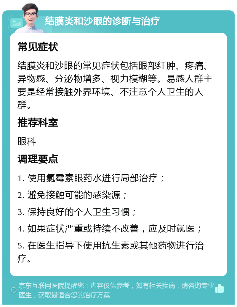 结膜炎和沙眼的诊断与治疗 常见症状 结膜炎和沙眼的常见症状包括眼部红肿、疼痛、异物感、分泌物增多、视力模糊等。易感人群主要是经常接触外界环境、不注意个人卫生的人群。 推荐科室 眼科 调理要点 1. 使用氯霉素眼药水进行局部治疗； 2. 避免接触可能的感染源； 3. 保持良好的个人卫生习惯； 4. 如果症状严重或持续不改善，应及时就医； 5. 在医生指导下使用抗生素或其他药物进行治疗。