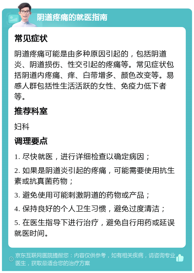 阴道疼痛的就医指南 常见症状 阴道疼痛可能是由多种原因引起的，包括阴道炎、阴道损伤、性交引起的疼痛等。常见症状包括阴道内疼痛、痒、白带增多、颜色改变等。易感人群包括性生活活跃的女性、免疫力低下者等。 推荐科室 妇科 调理要点 1. 尽快就医，进行详细检查以确定病因； 2. 如果是阴道炎引起的疼痛，可能需要使用抗生素或抗真菌药物； 3. 避免使用可能刺激阴道的药物或产品； 4. 保持良好的个人卫生习惯，避免过度清洁； 5. 在医生指导下进行治疗，避免自行用药或延误就医时间。