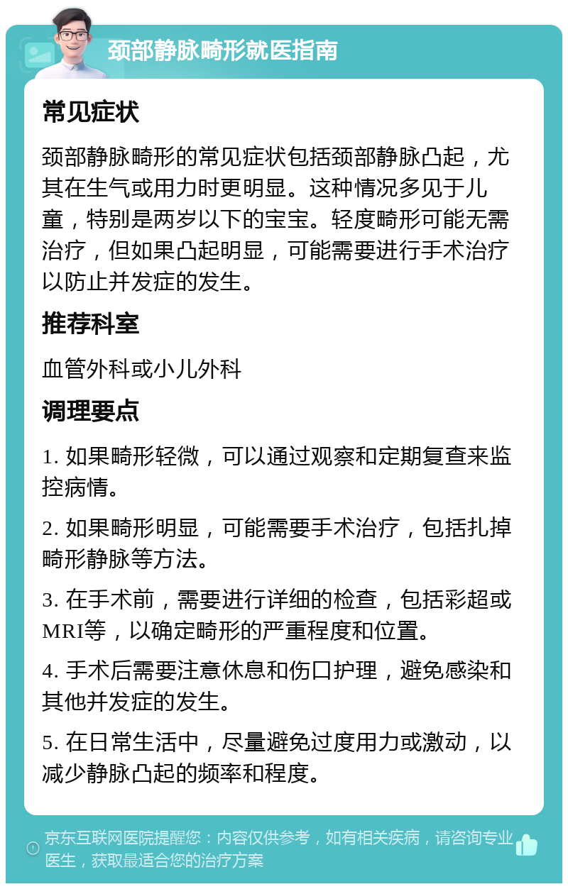 颈部静脉畸形就医指南 常见症状 颈部静脉畸形的常见症状包括颈部静脉凸起，尤其在生气或用力时更明显。这种情况多见于儿童，特别是两岁以下的宝宝。轻度畸形可能无需治疗，但如果凸起明显，可能需要进行手术治疗以防止并发症的发生。 推荐科室 血管外科或小儿外科 调理要点 1. 如果畸形轻微，可以通过观察和定期复查来监控病情。 2. 如果畸形明显，可能需要手术治疗，包括扎掉畸形静脉等方法。 3. 在手术前，需要进行详细的检查，包括彩超或MRI等，以确定畸形的严重程度和位置。 4. 手术后需要注意休息和伤口护理，避免感染和其他并发症的发生。 5. 在日常生活中，尽量避免过度用力或激动，以减少静脉凸起的频率和程度。