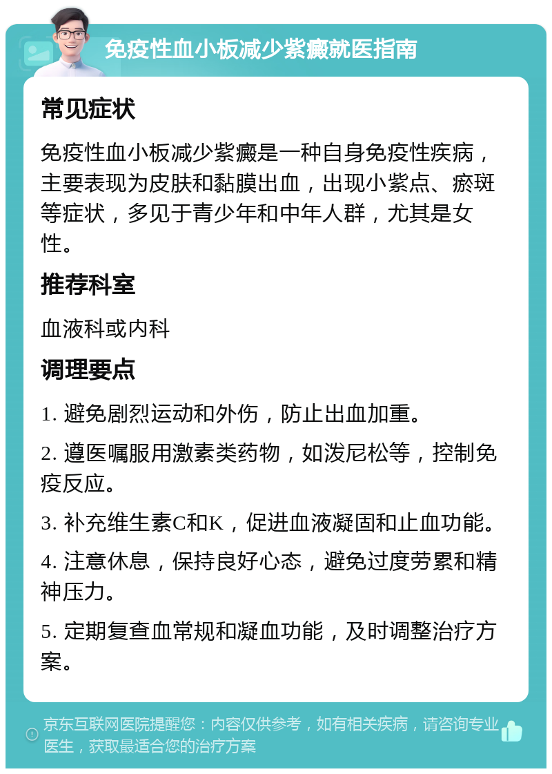 免疫性血小板减少紫癜就医指南 常见症状 免疫性血小板减少紫癜是一种自身免疫性疾病，主要表现为皮肤和黏膜出血，出现小紫点、瘀斑等症状，多见于青少年和中年人群，尤其是女性。 推荐科室 血液科或内科 调理要点 1. 避免剧烈运动和外伤，防止出血加重。 2. 遵医嘱服用激素类药物，如泼尼松等，控制免疫反应。 3. 补充维生素C和K，促进血液凝固和止血功能。 4. 注意休息，保持良好心态，避免过度劳累和精神压力。 5. 定期复查血常规和凝血功能，及时调整治疗方案。