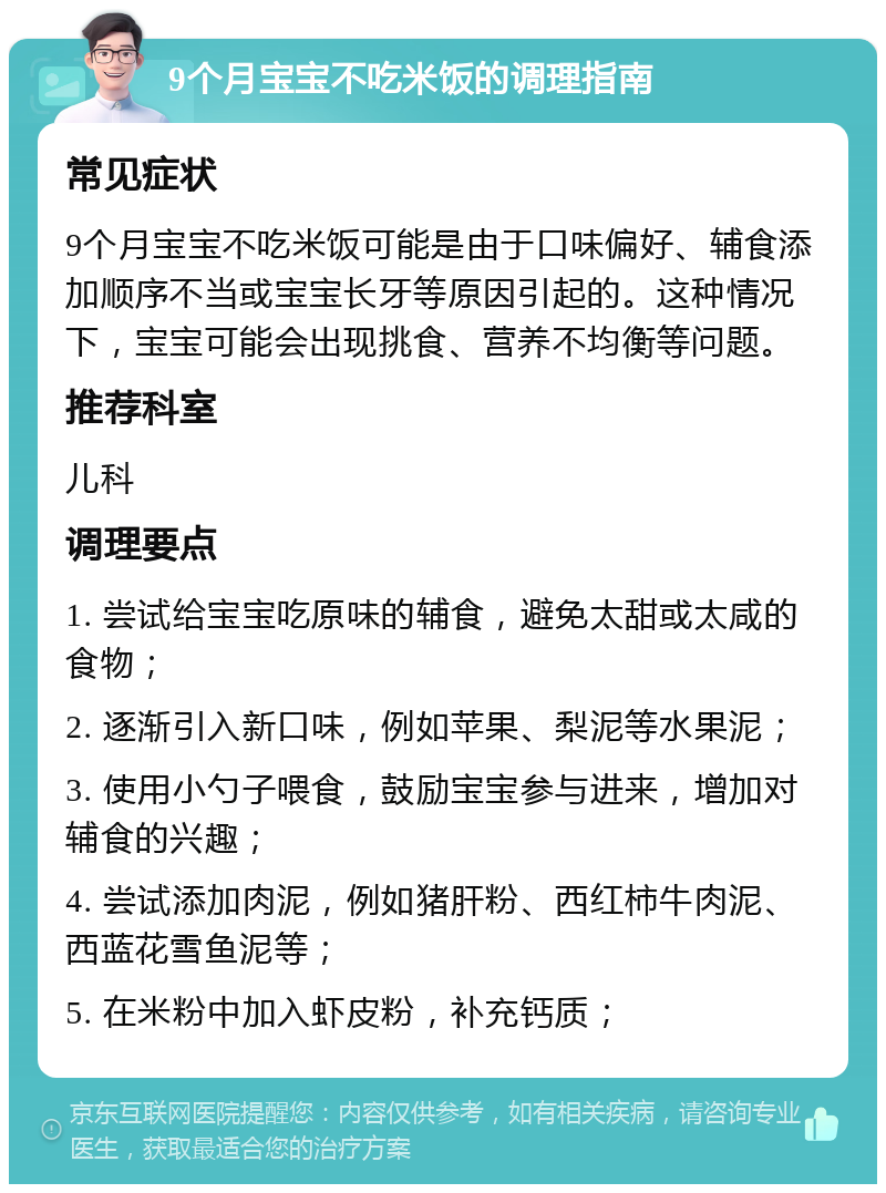 9个月宝宝不吃米饭的调理指南 常见症状 9个月宝宝不吃米饭可能是由于口味偏好、辅食添加顺序不当或宝宝长牙等原因引起的。这种情况下，宝宝可能会出现挑食、营养不均衡等问题。 推荐科室 儿科 调理要点 1. 尝试给宝宝吃原味的辅食，避免太甜或太咸的食物； 2. 逐渐引入新口味，例如苹果、梨泥等水果泥； 3. 使用小勺子喂食，鼓励宝宝参与进来，增加对辅食的兴趣； 4. 尝试添加肉泥，例如猪肝粉、西红柿牛肉泥、西蓝花雪鱼泥等； 5. 在米粉中加入虾皮粉，补充钙质；