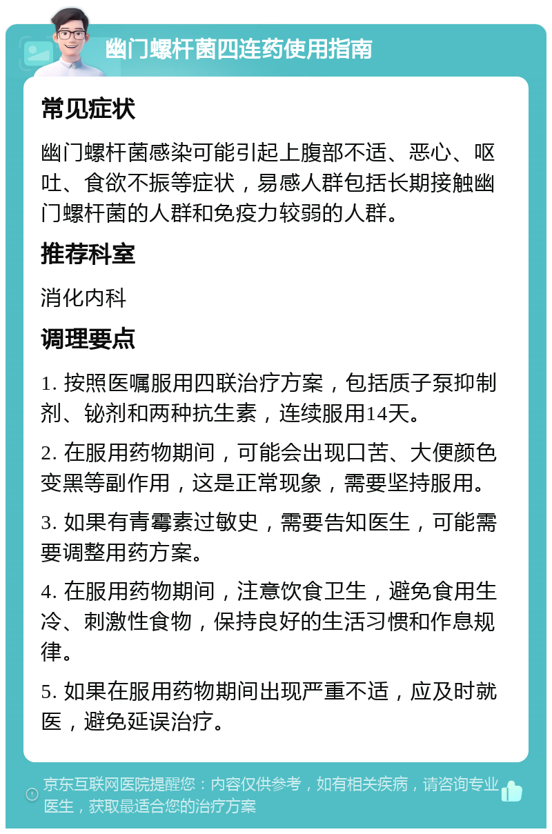 幽门螺杆菌四连药使用指南 常见症状 幽门螺杆菌感染可能引起上腹部不适、恶心、呕吐、食欲不振等症状，易感人群包括长期接触幽门螺杆菌的人群和免疫力较弱的人群。 推荐科室 消化内科 调理要点 1. 按照医嘱服用四联治疗方案，包括质子泵抑制剂、铋剂和两种抗生素，连续服用14天。 2. 在服用药物期间，可能会出现口苦、大便颜色变黑等副作用，这是正常现象，需要坚持服用。 3. 如果有青霉素过敏史，需要告知医生，可能需要调整用药方案。 4. 在服用药物期间，注意饮食卫生，避免食用生冷、刺激性食物，保持良好的生活习惯和作息规律。 5. 如果在服用药物期间出现严重不适，应及时就医，避免延误治疗。