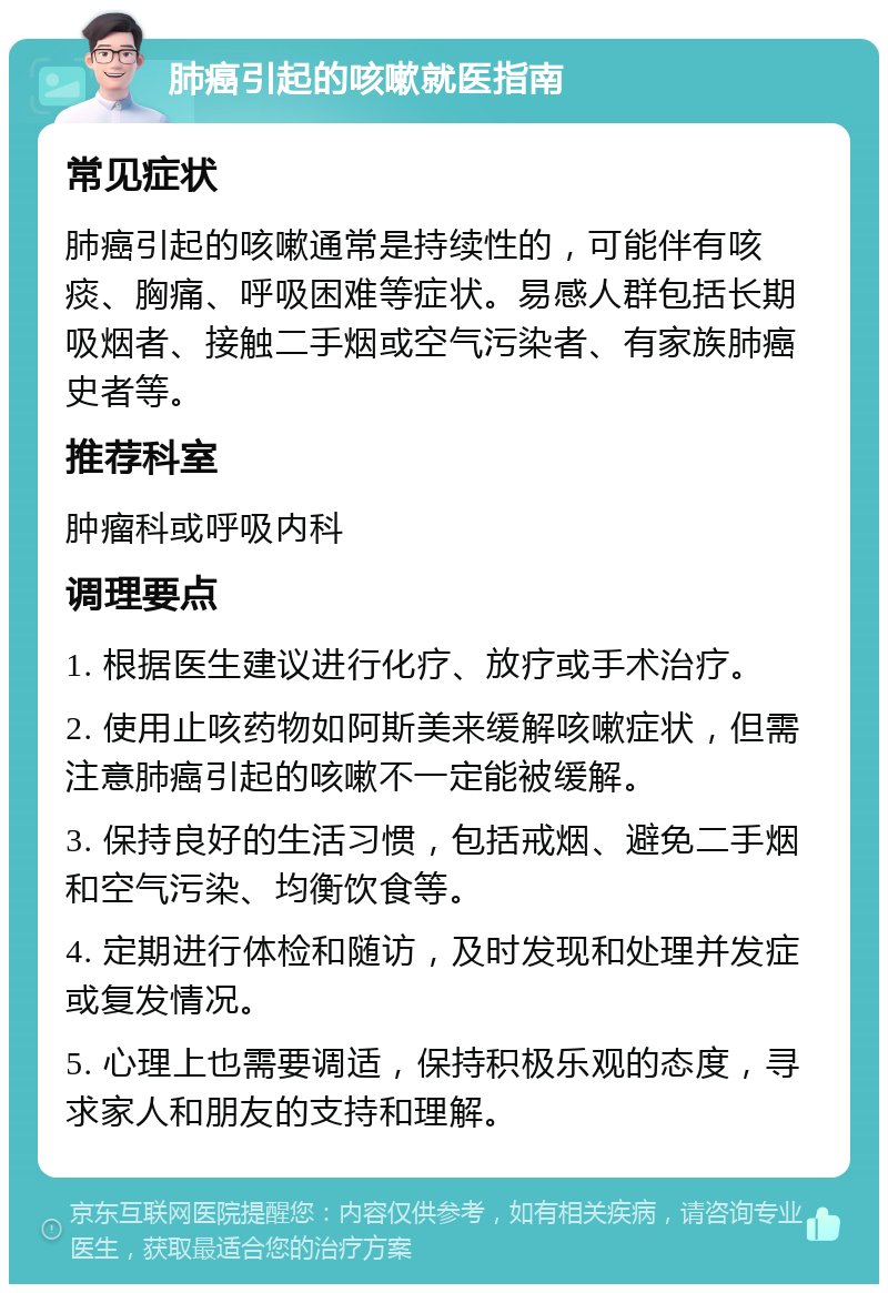 肺癌引起的咳嗽就医指南 常见症状 肺癌引起的咳嗽通常是持续性的，可能伴有咳痰、胸痛、呼吸困难等症状。易感人群包括长期吸烟者、接触二手烟或空气污染者、有家族肺癌史者等。 推荐科室 肿瘤科或呼吸内科 调理要点 1. 根据医生建议进行化疗、放疗或手术治疗。 2. 使用止咳药物如阿斯美来缓解咳嗽症状，但需注意肺癌引起的咳嗽不一定能被缓解。 3. 保持良好的生活习惯，包括戒烟、避免二手烟和空气污染、均衡饮食等。 4. 定期进行体检和随访，及时发现和处理并发症或复发情况。 5. 心理上也需要调适，保持积极乐观的态度，寻求家人和朋友的支持和理解。