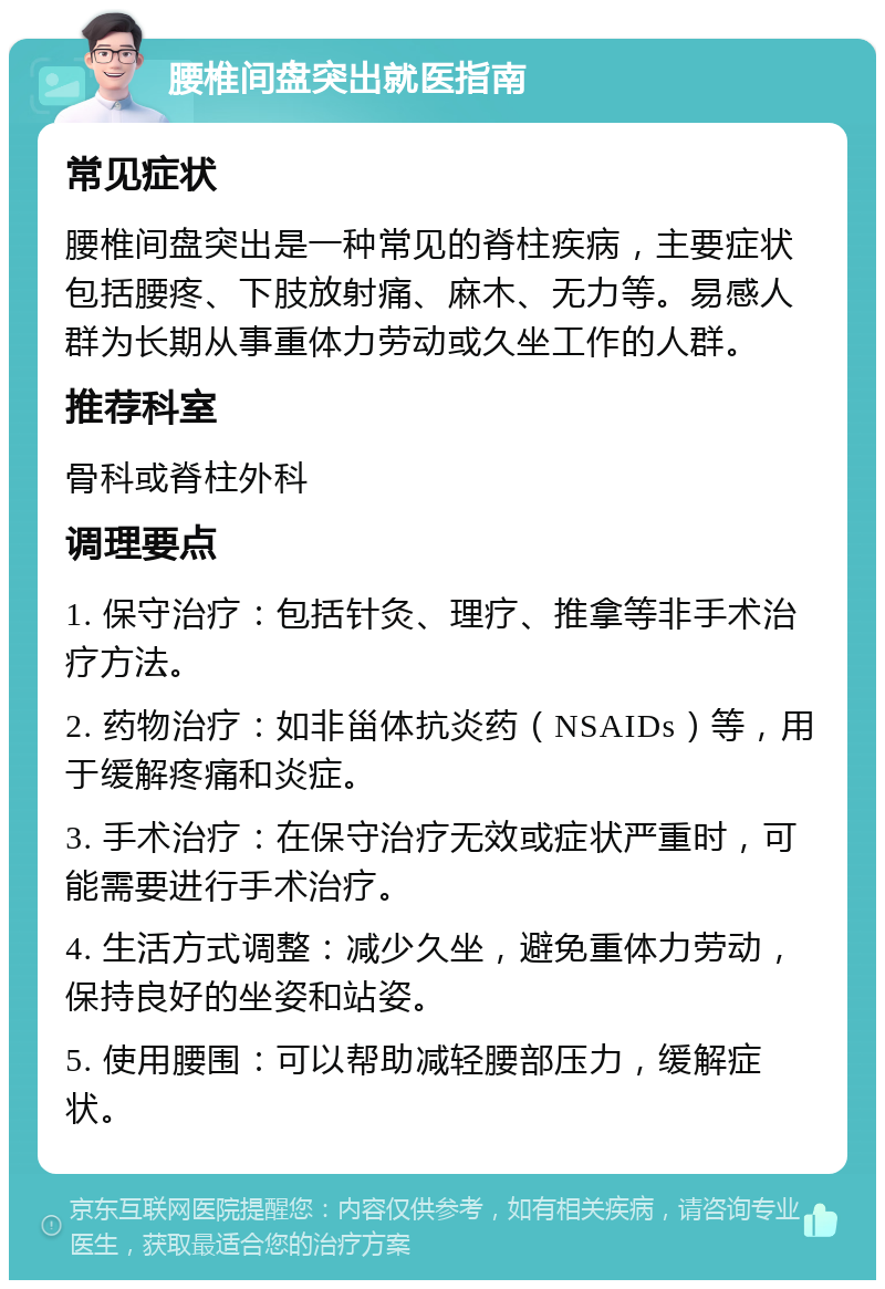 腰椎间盘突出就医指南 常见症状 腰椎间盘突出是一种常见的脊柱疾病，主要症状包括腰疼、下肢放射痛、麻木、无力等。易感人群为长期从事重体力劳动或久坐工作的人群。 推荐科室 骨科或脊柱外科 调理要点 1. 保守治疗：包括针灸、理疗、推拿等非手术治疗方法。 2. 药物治疗：如非甾体抗炎药（NSAIDs）等，用于缓解疼痛和炎症。 3. 手术治疗：在保守治疗无效或症状严重时，可能需要进行手术治疗。 4. 生活方式调整：减少久坐，避免重体力劳动，保持良好的坐姿和站姿。 5. 使用腰围：可以帮助减轻腰部压力，缓解症状。