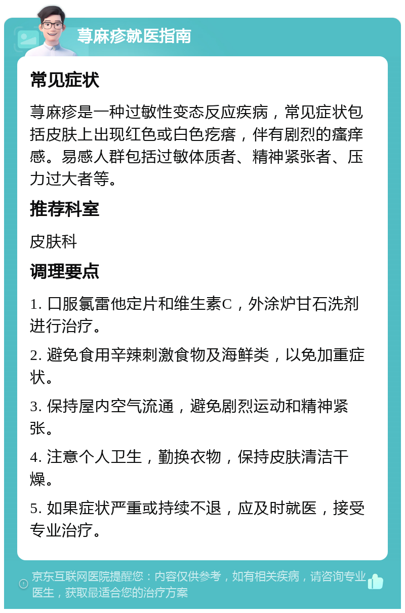 荨麻疹就医指南 常见症状 荨麻疹是一种过敏性变态反应疾病，常见症状包括皮肤上出现红色或白色疙瘩，伴有剧烈的瘙痒感。易感人群包括过敏体质者、精神紧张者、压力过大者等。 推荐科室 皮肤科 调理要点 1. 口服氯雷他定片和维生素C，外涂炉甘石洗剂进行治疗。 2. 避免食用辛辣刺激食物及海鲜类，以免加重症状。 3. 保持屋内空气流通，避免剧烈运动和精神紧张。 4. 注意个人卫生，勤换衣物，保持皮肤清洁干燥。 5. 如果症状严重或持续不退，应及时就医，接受专业治疗。