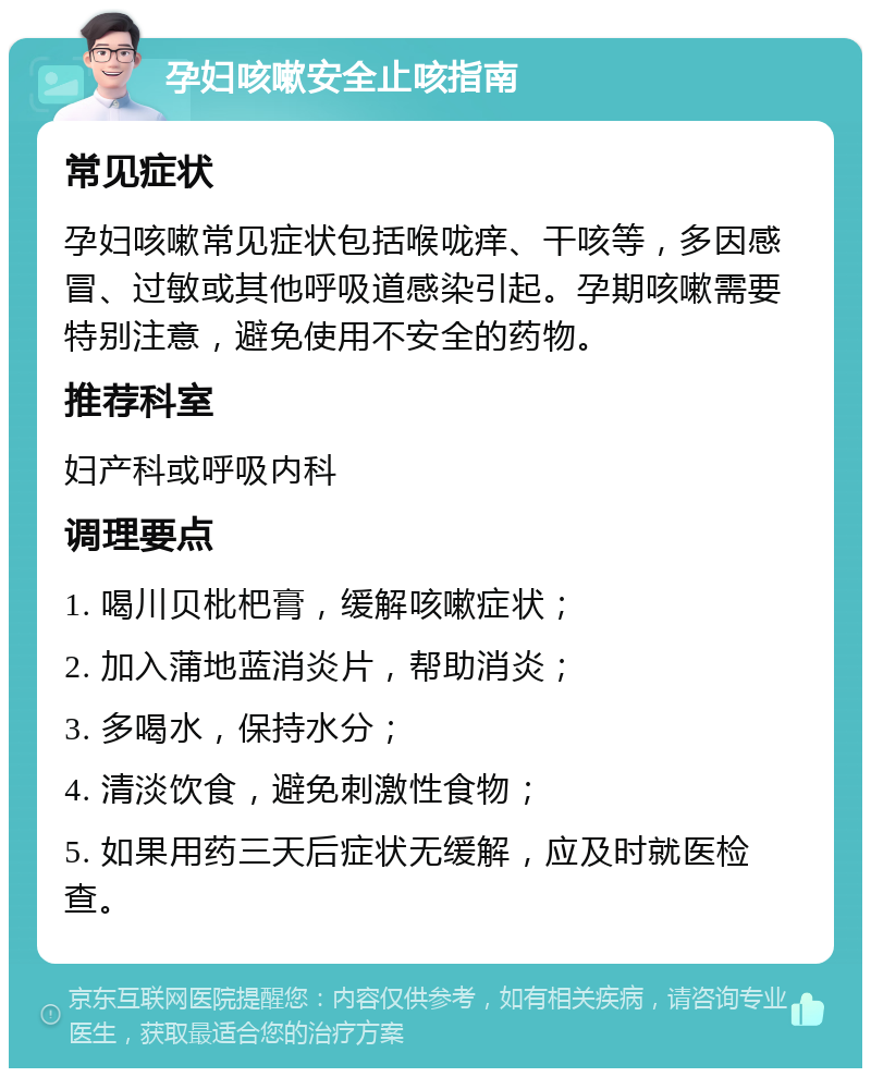 孕妇咳嗽安全止咳指南 常见症状 孕妇咳嗽常见症状包括喉咙痒、干咳等，多因感冒、过敏或其他呼吸道感染引起。孕期咳嗽需要特别注意，避免使用不安全的药物。 推荐科室 妇产科或呼吸内科 调理要点 1. 喝川贝枇杷膏，缓解咳嗽症状； 2. 加入蒲地蓝消炎片，帮助消炎； 3. 多喝水，保持水分； 4. 清淡饮食，避免刺激性食物； 5. 如果用药三天后症状无缓解，应及时就医检查。