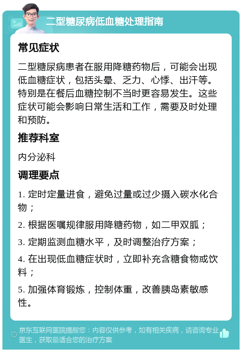 二型糖尿病低血糖处理指南 常见症状 二型糖尿病患者在服用降糖药物后，可能会出现低血糖症状，包括头晕、乏力、心悸、出汗等。特别是在餐后血糖控制不当时更容易发生。这些症状可能会影响日常生活和工作，需要及时处理和预防。 推荐科室 内分泌科 调理要点 1. 定时定量进食，避免过量或过少摄入碳水化合物； 2. 根据医嘱规律服用降糖药物，如二甲双胍； 3. 定期监测血糖水平，及时调整治疗方案； 4. 在出现低血糖症状时，立即补充含糖食物或饮料； 5. 加强体育锻炼，控制体重，改善胰岛素敏感性。