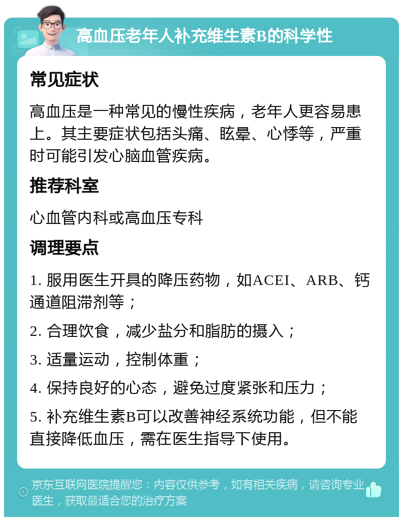 高血压老年人补充维生素B的科学性 常见症状 高血压是一种常见的慢性疾病，老年人更容易患上。其主要症状包括头痛、眩晕、心悸等，严重时可能引发心脑血管疾病。 推荐科室 心血管内科或高血压专科 调理要点 1. 服用医生开具的降压药物，如ACEI、ARB、钙通道阻滞剂等； 2. 合理饮食，减少盐分和脂肪的摄入； 3. 适量运动，控制体重； 4. 保持良好的心态，避免过度紧张和压力； 5. 补充维生素B可以改善神经系统功能，但不能直接降低血压，需在医生指导下使用。