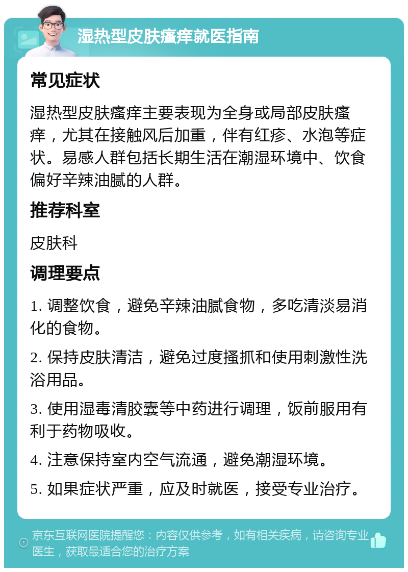 湿热型皮肤瘙痒就医指南 常见症状 湿热型皮肤瘙痒主要表现为全身或局部皮肤瘙痒，尤其在接触风后加重，伴有红疹、水泡等症状。易感人群包括长期生活在潮湿环境中、饮食偏好辛辣油腻的人群。 推荐科室 皮肤科 调理要点 1. 调整饮食，避免辛辣油腻食物，多吃清淡易消化的食物。 2. 保持皮肤清洁，避免过度搔抓和使用刺激性洗浴用品。 3. 使用湿毒清胶囊等中药进行调理，饭前服用有利于药物吸收。 4. 注意保持室内空气流通，避免潮湿环境。 5. 如果症状严重，应及时就医，接受专业治疗。