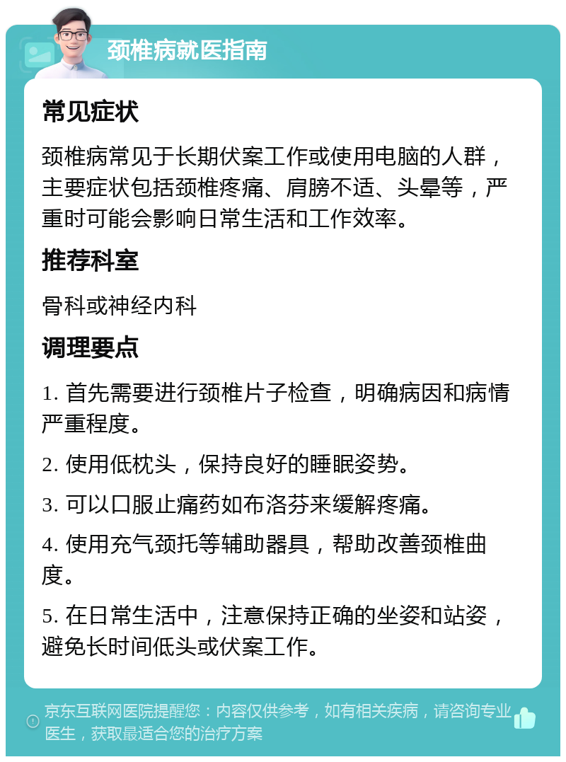 颈椎病就医指南 常见症状 颈椎病常见于长期伏案工作或使用电脑的人群，主要症状包括颈椎疼痛、肩膀不适、头晕等，严重时可能会影响日常生活和工作效率。 推荐科室 骨科或神经内科 调理要点 1. 首先需要进行颈椎片子检查，明确病因和病情严重程度。 2. 使用低枕头，保持良好的睡眠姿势。 3. 可以口服止痛药如布洛芬来缓解疼痛。 4. 使用充气颈托等辅助器具，帮助改善颈椎曲度。 5. 在日常生活中，注意保持正确的坐姿和站姿，避免长时间低头或伏案工作。