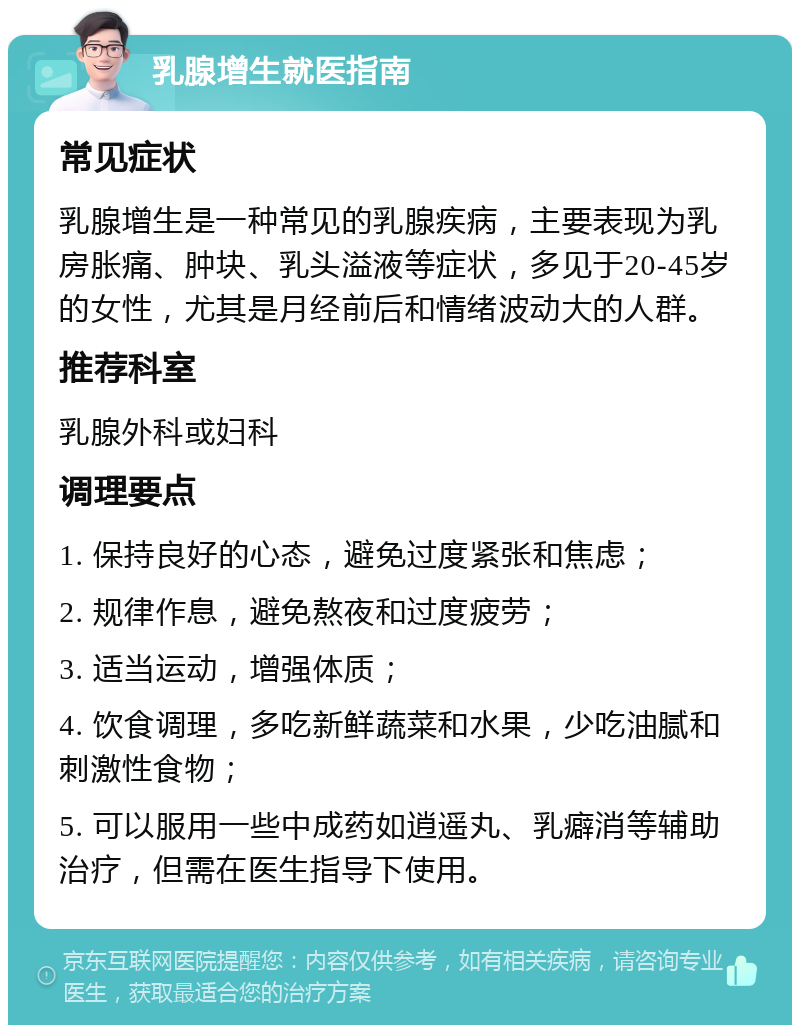 乳腺增生就医指南 常见症状 乳腺增生是一种常见的乳腺疾病，主要表现为乳房胀痛、肿块、乳头溢液等症状，多见于20-45岁的女性，尤其是月经前后和情绪波动大的人群。 推荐科室 乳腺外科或妇科 调理要点 1. 保持良好的心态，避免过度紧张和焦虑； 2. 规律作息，避免熬夜和过度疲劳； 3. 适当运动，增强体质； 4. 饮食调理，多吃新鲜蔬菜和水果，少吃油腻和刺激性食物； 5. 可以服用一些中成药如逍遥丸、乳癖消等辅助治疗，但需在医生指导下使用。