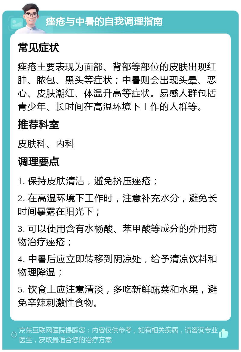 痤疮与中暑的自我调理指南 常见症状 痤疮主要表现为面部、背部等部位的皮肤出现红肿、脓包、黑头等症状；中暑则会出现头晕、恶心、皮肤潮红、体温升高等症状。易感人群包括青少年、长时间在高温环境下工作的人群等。 推荐科室 皮肤科、内科 调理要点 1. 保持皮肤清洁，避免挤压痤疮； 2. 在高温环境下工作时，注意补充水分，避免长时间暴露在阳光下； 3. 可以使用含有水杨酸、苯甲酸等成分的外用药物治疗痤疮； 4. 中暑后应立即转移到阴凉处，给予清凉饮料和物理降温； 5. 饮食上应注意清淡，多吃新鲜蔬菜和水果，避免辛辣刺激性食物。