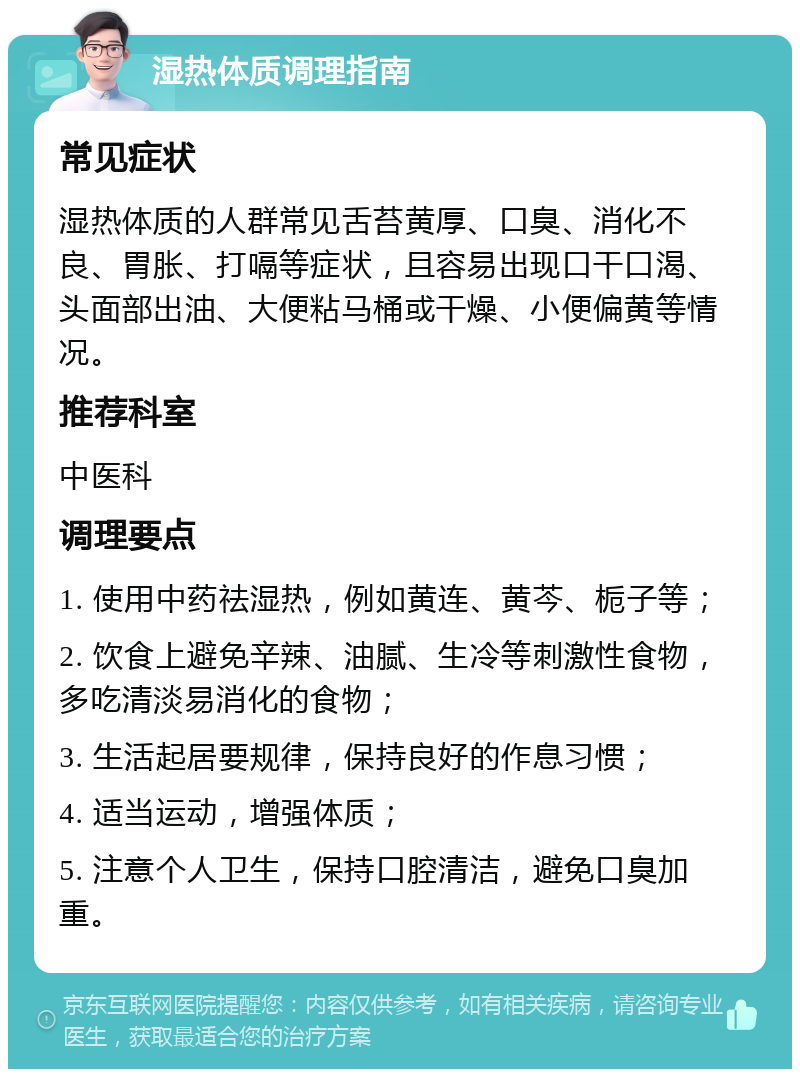 湿热体质调理指南 常见症状 湿热体质的人群常见舌苔黄厚、口臭、消化不良、胃胀、打嗝等症状，且容易出现口干口渴、头面部出油、大便粘马桶或干燥、小便偏黄等情况。 推荐科室 中医科 调理要点 1. 使用中药祛湿热，例如黄连、黄芩、栀子等； 2. 饮食上避免辛辣、油腻、生冷等刺激性食物，多吃清淡易消化的食物； 3. 生活起居要规律，保持良好的作息习惯； 4. 适当运动，增强体质； 5. 注意个人卫生，保持口腔清洁，避免口臭加重。