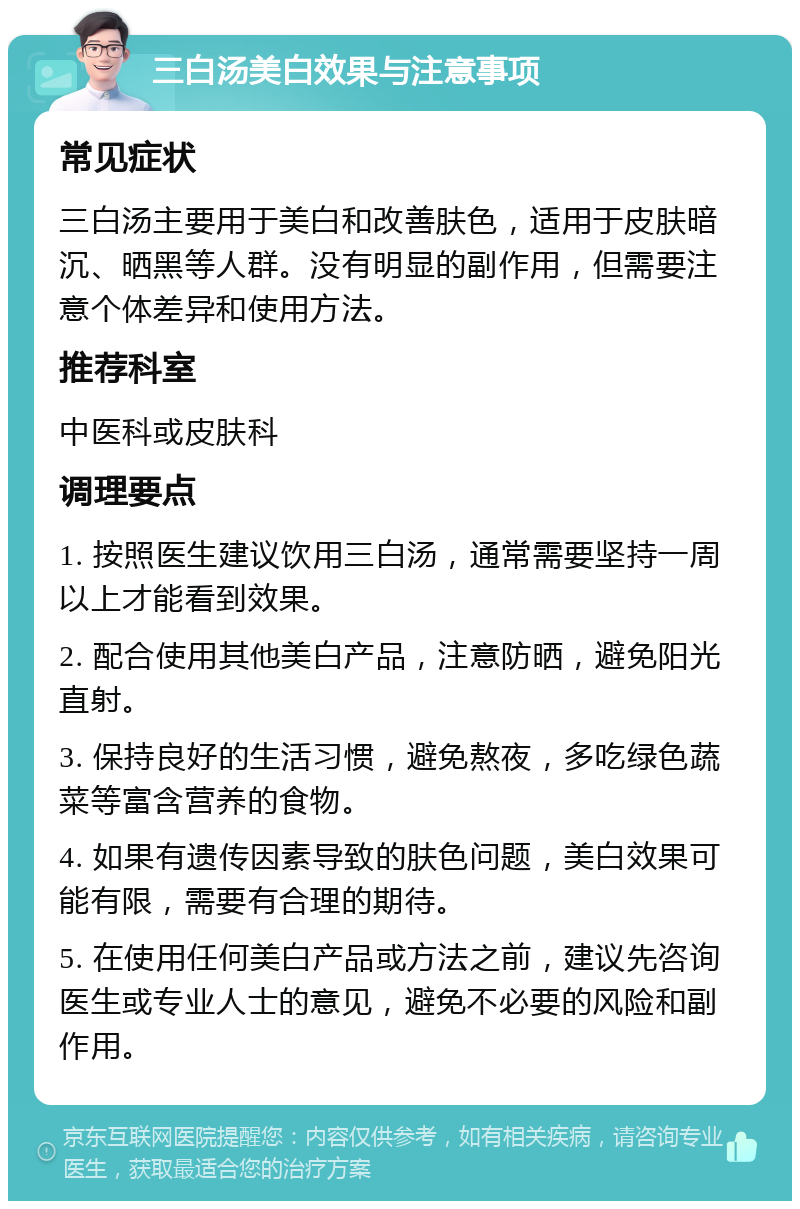 三白汤美白效果与注意事项 常见症状 三白汤主要用于美白和改善肤色，适用于皮肤暗沉、晒黑等人群。没有明显的副作用，但需要注意个体差异和使用方法。 推荐科室 中医科或皮肤科 调理要点 1. 按照医生建议饮用三白汤，通常需要坚持一周以上才能看到效果。 2. 配合使用其他美白产品，注意防晒，避免阳光直射。 3. 保持良好的生活习惯，避免熬夜，多吃绿色蔬菜等富含营养的食物。 4. 如果有遗传因素导致的肤色问题，美白效果可能有限，需要有合理的期待。 5. 在使用任何美白产品或方法之前，建议先咨询医生或专业人士的意见，避免不必要的风险和副作用。