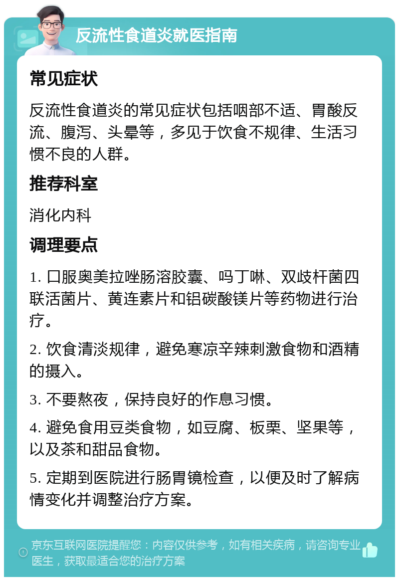 反流性食道炎就医指南 常见症状 反流性食道炎的常见症状包括咽部不适、胃酸反流、腹泻、头晕等，多见于饮食不规律、生活习惯不良的人群。 推荐科室 消化内科 调理要点 1. 口服奥美拉唑肠溶胶囊、吗丁啉、双歧杆菌四联活菌片、黄连素片和铝碳酸镁片等药物进行治疗。 2. 饮食清淡规律，避免寒凉辛辣刺激食物和酒精的摄入。 3. 不要熬夜，保持良好的作息习惯。 4. 避免食用豆类食物，如豆腐、板栗、坚果等，以及茶和甜品食物。 5. 定期到医院进行肠胃镜检查，以便及时了解病情变化并调整治疗方案。