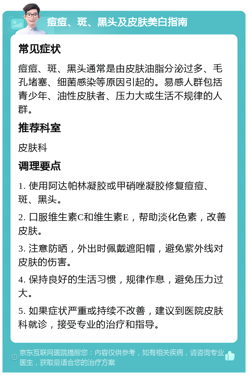 痘痘、斑、黑头及皮肤美白指南 常见症状 痘痘、斑、黑头通常是由皮肤油脂分泌过多、毛孔堵塞、细菌感染等原因引起的。易感人群包括青少年、油性皮肤者、压力大或生活不规律的人群。 推荐科室 皮肤科 调理要点 1. 使用阿达帕林凝胶或甲硝唑凝胶修复痘痘、斑、黑头。 2. 口服维生素C和维生素E，帮助淡化色素，改善皮肤。 3. 注意防晒，外出时佩戴遮阳帽，避免紫外线对皮肤的伤害。 4. 保持良好的生活习惯，规律作息，避免压力过大。 5. 如果症状严重或持续不改善，建议到医院皮肤科就诊，接受专业的治疗和指导。