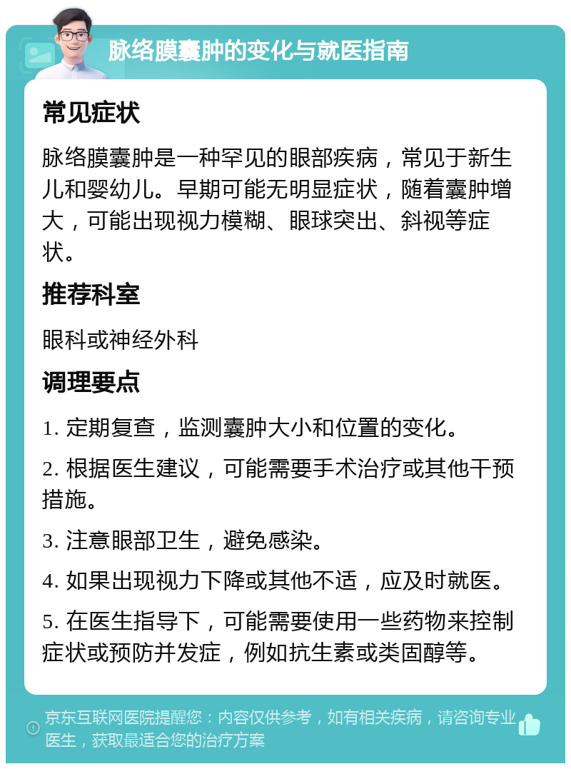 脉络膜囊肿的变化与就医指南 常见症状 脉络膜囊肿是一种罕见的眼部疾病，常见于新生儿和婴幼儿。早期可能无明显症状，随着囊肿增大，可能出现视力模糊、眼球突出、斜视等症状。 推荐科室 眼科或神经外科 调理要点 1. 定期复查，监测囊肿大小和位置的变化。 2. 根据医生建议，可能需要手术治疗或其他干预措施。 3. 注意眼部卫生，避免感染。 4. 如果出现视力下降或其他不适，应及时就医。 5. 在医生指导下，可能需要使用一些药物来控制症状或预防并发症，例如抗生素或类固醇等。