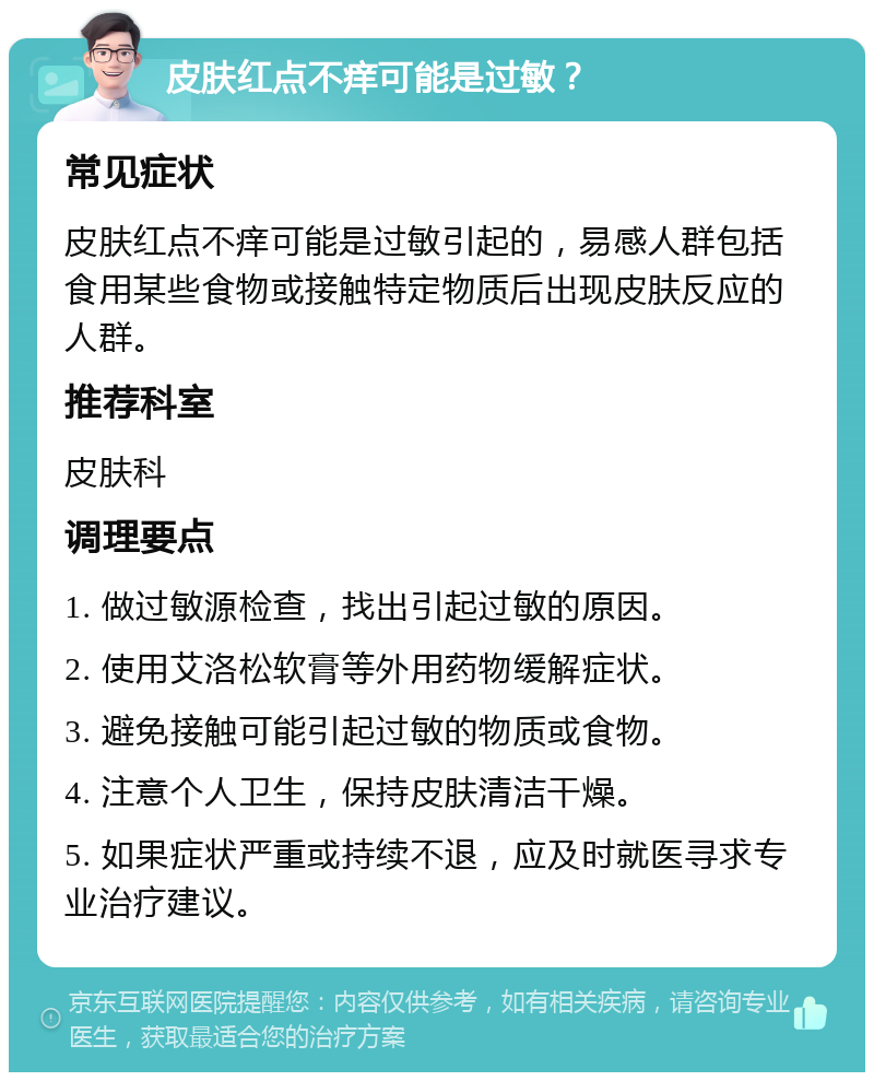 皮肤红点不痒可能是过敏？ 常见症状 皮肤红点不痒可能是过敏引起的，易感人群包括食用某些食物或接触特定物质后出现皮肤反应的人群。 推荐科室 皮肤科 调理要点 1. 做过敏源检查，找出引起过敏的原因。 2. 使用艾洛松软膏等外用药物缓解症状。 3. 避免接触可能引起过敏的物质或食物。 4. 注意个人卫生，保持皮肤清洁干燥。 5. 如果症状严重或持续不退，应及时就医寻求专业治疗建议。