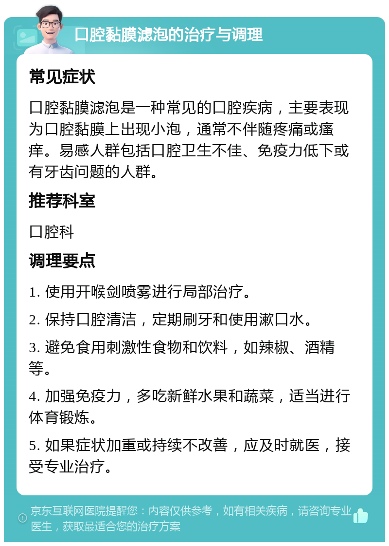 口腔黏膜滤泡的治疗与调理 常见症状 口腔黏膜滤泡是一种常见的口腔疾病，主要表现为口腔黏膜上出现小泡，通常不伴随疼痛或瘙痒。易感人群包括口腔卫生不佳、免疫力低下或有牙齿问题的人群。 推荐科室 口腔科 调理要点 1. 使用开喉剑喷雾进行局部治疗。 2. 保持口腔清洁，定期刷牙和使用漱口水。 3. 避免食用刺激性食物和饮料，如辣椒、酒精等。 4. 加强免疫力，多吃新鲜水果和蔬菜，适当进行体育锻炼。 5. 如果症状加重或持续不改善，应及时就医，接受专业治疗。