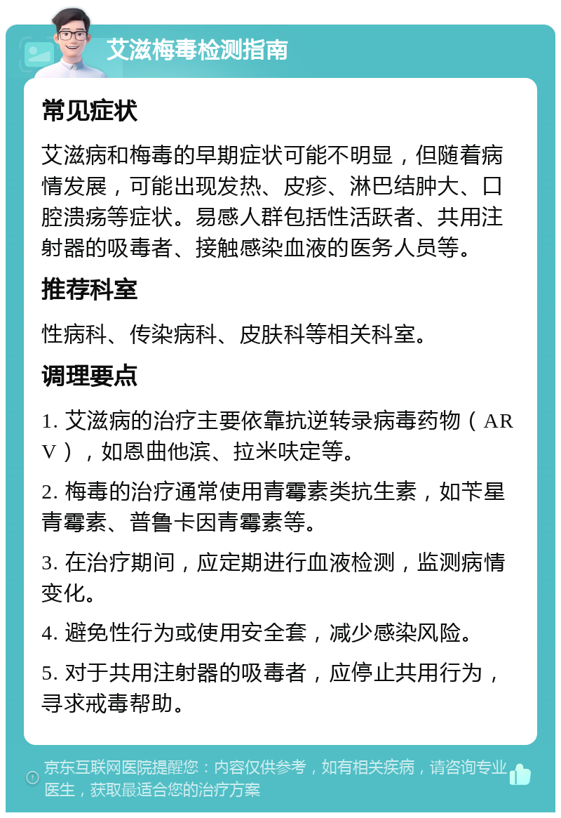 艾滋梅毒检测指南 常见症状 艾滋病和梅毒的早期症状可能不明显，但随着病情发展，可能出现发热、皮疹、淋巴结肿大、口腔溃疡等症状。易感人群包括性活跃者、共用注射器的吸毒者、接触感染血液的医务人员等。 推荐科室 性病科、传染病科、皮肤科等相关科室。 调理要点 1. 艾滋病的治疗主要依靠抗逆转录病毒药物（ARV），如恩曲他滨、拉米呋定等。 2. 梅毒的治疗通常使用青霉素类抗生素，如苄星青霉素、普鲁卡因青霉素等。 3. 在治疗期间，应定期进行血液检测，监测病情变化。 4. 避免性行为或使用安全套，减少感染风险。 5. 对于共用注射器的吸毒者，应停止共用行为，寻求戒毒帮助。