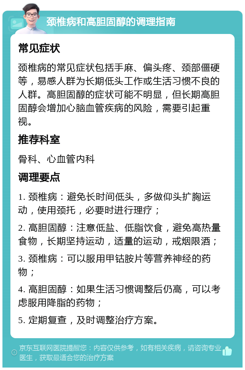 颈椎病和高胆固醇的调理指南 常见症状 颈椎病的常见症状包括手麻、偏头疼、颈部僵硬等，易感人群为长期低头工作或生活习惯不良的人群。高胆固醇的症状可能不明显，但长期高胆固醇会增加心脑血管疾病的风险，需要引起重视。 推荐科室 骨科、心血管内科 调理要点 1. 颈椎病：避免长时间低头，多做仰头扩胸运动，使用颈托，必要时进行理疗； 2. 高胆固醇：注意低盐、低脂饮食，避免高热量食物，长期坚持运动，适量的运动，戒烟限酒； 3. 颈椎病：可以服用甲钴胺片等营养神经的药物； 4. 高胆固醇：如果生活习惯调整后仍高，可以考虑服用降脂的药物； 5. 定期复查，及时调整治疗方案。