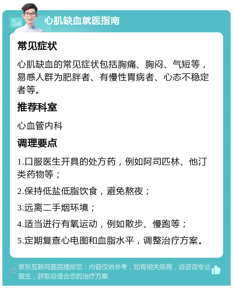 心肌缺血就医指南 常见症状 心肌缺血的常见症状包括胸痛、胸闷、气短等，易感人群为肥胖者、有慢性胃病者、心态不稳定者等。 推荐科室 心血管内科 调理要点 1.口服医生开具的处方药，例如阿司匹林、他汀类药物等； 2.保持低盐低脂饮食，避免熬夜； 3.远离二手烟环境； 4.适当进行有氧运动，例如散步、慢跑等； 5.定期复查心电图和血脂水平，调整治疗方案。