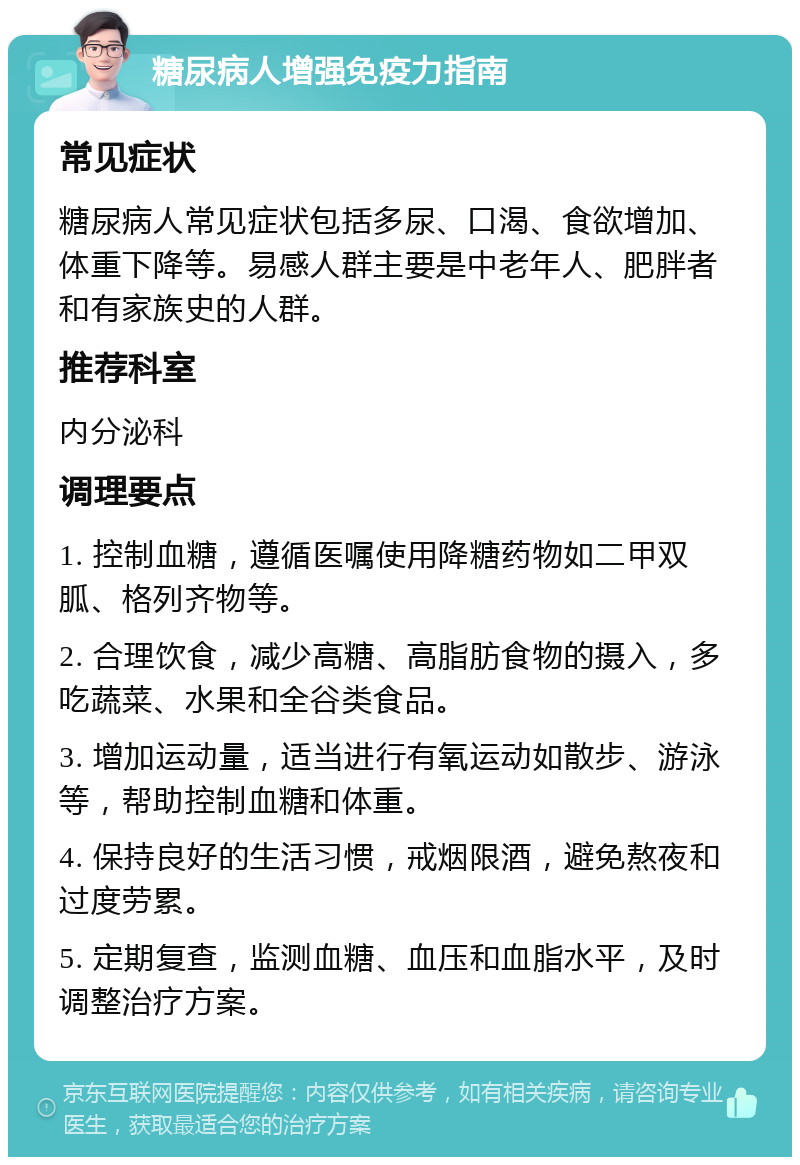 糖尿病人增强免疫力指南 常见症状 糖尿病人常见症状包括多尿、口渴、食欲增加、体重下降等。易感人群主要是中老年人、肥胖者和有家族史的人群。 推荐科室 内分泌科 调理要点 1. 控制血糖，遵循医嘱使用降糖药物如二甲双胍、格列齐物等。 2. 合理饮食，减少高糖、高脂肪食物的摄入，多吃蔬菜、水果和全谷类食品。 3. 增加运动量，适当进行有氧运动如散步、游泳等，帮助控制血糖和体重。 4. 保持良好的生活习惯，戒烟限酒，避免熬夜和过度劳累。 5. 定期复查，监测血糖、血压和血脂水平，及时调整治疗方案。