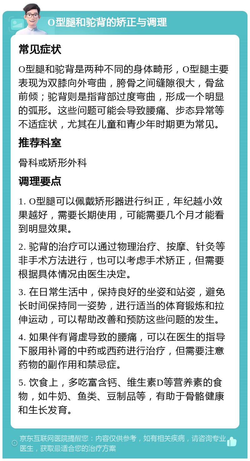 O型腿和驼背的矫正与调理 常见症状 O型腿和驼背是两种不同的身体畸形，O型腿主要表现为双膝向外弯曲，胯骨之间缝隙很大，骨盆前倾；驼背则是指背部过度弯曲，形成一个明显的弧形。这些问题可能会导致腰痛、步态异常等不适症状，尤其在儿童和青少年时期更为常见。 推荐科室 骨科或矫形外科 调理要点 1. O型腿可以佩戴矫形器进行纠正，年纪越小效果越好，需要长期使用，可能需要几个月才能看到明显效果。 2. 驼背的治疗可以通过物理治疗、按摩、针灸等非手术方法进行，也可以考虑手术矫正，但需要根据具体情况由医生决定。 3. 在日常生活中，保持良好的坐姿和站姿，避免长时间保持同一姿势，进行适当的体育锻炼和拉伸运动，可以帮助改善和预防这些问题的发生。 4. 如果伴有肾虚导致的腰痛，可以在医生的指导下服用补肾的中药或西药进行治疗，但需要注意药物的副作用和禁忌症。 5. 饮食上，多吃富含钙、维生素D等营养素的食物，如牛奶、鱼类、豆制品等，有助于骨骼健康和生长发育。