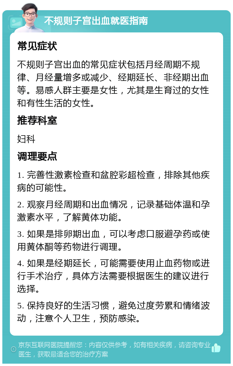 不规则子宫出血就医指南 常见症状 不规则子宫出血的常见症状包括月经周期不规律、月经量增多或减少、经期延长、非经期出血等。易感人群主要是女性，尤其是生育过的女性和有性生活的女性。 推荐科室 妇科 调理要点 1. 完善性激素检查和盆腔彩超检查，排除其他疾病的可能性。 2. 观察月经周期和出血情况，记录基础体温和孕激素水平，了解黄体功能。 3. 如果是排卵期出血，可以考虑口服避孕药或使用黄体酮等药物进行调理。 4. 如果是经期延长，可能需要使用止血药物或进行手术治疗，具体方法需要根据医生的建议进行选择。 5. 保持良好的生活习惯，避免过度劳累和情绪波动，注意个人卫生，预防感染。