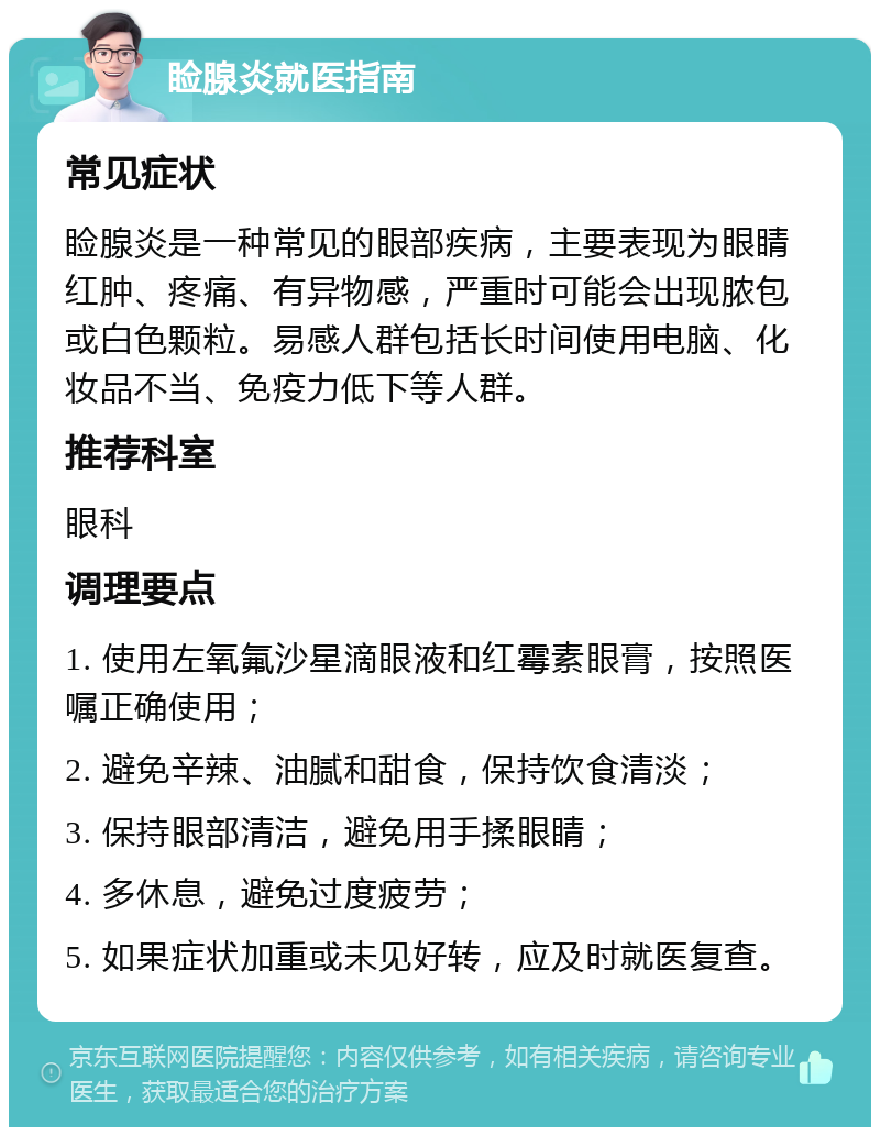 睑腺炎就医指南 常见症状 睑腺炎是一种常见的眼部疾病，主要表现为眼睛红肿、疼痛、有异物感，严重时可能会出现脓包或白色颗粒。易感人群包括长时间使用电脑、化妆品不当、免疫力低下等人群。 推荐科室 眼科 调理要点 1. 使用左氧氟沙星滴眼液和红霉素眼膏，按照医嘱正确使用； 2. 避免辛辣、油腻和甜食，保持饮食清淡； 3. 保持眼部清洁，避免用手揉眼睛； 4. 多休息，避免过度疲劳； 5. 如果症状加重或未见好转，应及时就医复查。