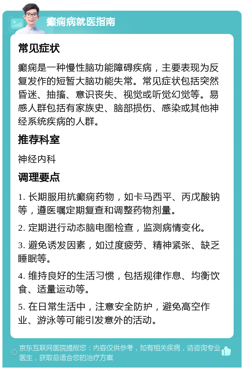 癫痫病就医指南 常见症状 癫痫是一种慢性脑功能障碍疾病，主要表现为反复发作的短暂大脑功能失常。常见症状包括突然昏迷、抽搐、意识丧失、视觉或听觉幻觉等。易感人群包括有家族史、脑部损伤、感染或其他神经系统疾病的人群。 推荐科室 神经内科 调理要点 1. 长期服用抗癫痫药物，如卡马西平、丙戊酸钠等，遵医嘱定期复查和调整药物剂量。 2. 定期进行动态脑电图检查，监测病情变化。 3. 避免诱发因素，如过度疲劳、精神紧张、缺乏睡眠等。 4. 维持良好的生活习惯，包括规律作息、均衡饮食、适量运动等。 5. 在日常生活中，注意安全防护，避免高空作业、游泳等可能引发意外的活动。