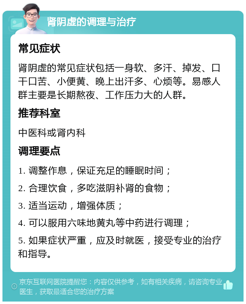 肾阴虚的调理与治疗 常见症状 肾阴虚的常见症状包括一身软、多汗、掉发、口干口苦、小便黄、晚上出汗多、心烦等。易感人群主要是长期熬夜、工作压力大的人群。 推荐科室 中医科或肾内科 调理要点 1. 调整作息，保证充足的睡眠时间； 2. 合理饮食，多吃滋阴补肾的食物； 3. 适当运动，增强体质； 4. 可以服用六味地黄丸等中药进行调理； 5. 如果症状严重，应及时就医，接受专业的治疗和指导。