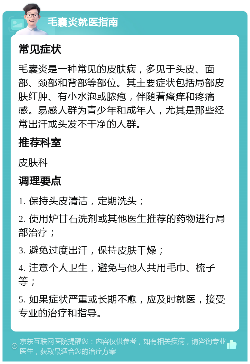 毛囊炎就医指南 常见症状 毛囊炎是一种常见的皮肤病，多见于头皮、面部、颈部和背部等部位。其主要症状包括局部皮肤红肿、有小水泡或脓疱，伴随着瘙痒和疼痛感。易感人群为青少年和成年人，尤其是那些经常出汗或头发不干净的人群。 推荐科室 皮肤科 调理要点 1. 保持头皮清洁，定期洗头； 2. 使用炉甘石洗剂或其他医生推荐的药物进行局部治疗； 3. 避免过度出汗，保持皮肤干燥； 4. 注意个人卫生，避免与他人共用毛巾、梳子等； 5. 如果症状严重或长期不愈，应及时就医，接受专业的治疗和指导。