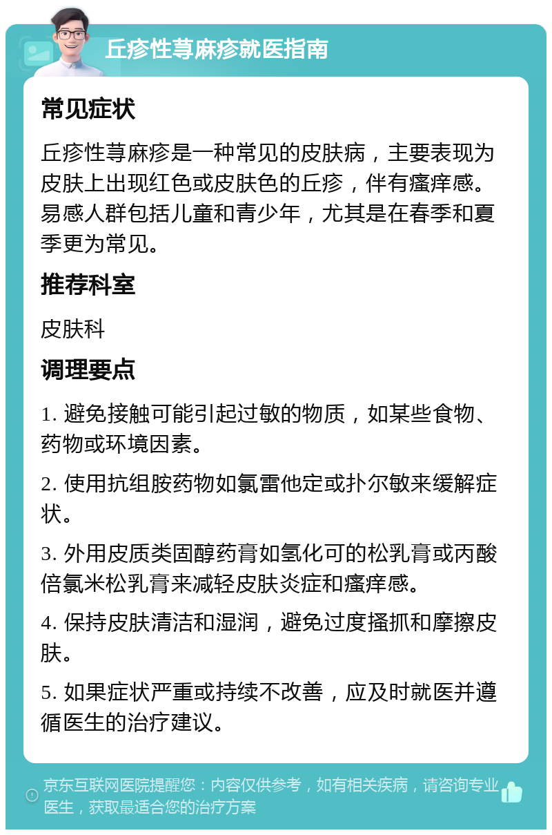 丘疹性荨麻疹就医指南 常见症状 丘疹性荨麻疹是一种常见的皮肤病，主要表现为皮肤上出现红色或皮肤色的丘疹，伴有瘙痒感。易感人群包括儿童和青少年，尤其是在春季和夏季更为常见。 推荐科室 皮肤科 调理要点 1. 避免接触可能引起过敏的物质，如某些食物、药物或环境因素。 2. 使用抗组胺药物如氯雷他定或扑尔敏来缓解症状。 3. 外用皮质类固醇药膏如氢化可的松乳膏或丙酸倍氯米松乳膏来减轻皮肤炎症和瘙痒感。 4. 保持皮肤清洁和湿润，避免过度搔抓和摩擦皮肤。 5. 如果症状严重或持续不改善，应及时就医并遵循医生的治疗建议。