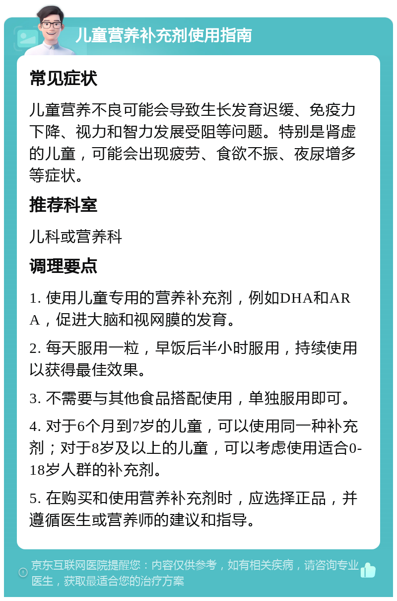 儿童营养补充剂使用指南 常见症状 儿童营养不良可能会导致生长发育迟缓、免疫力下降、视力和智力发展受阻等问题。特别是肾虚的儿童，可能会出现疲劳、食欲不振、夜尿增多等症状。 推荐科室 儿科或营养科 调理要点 1. 使用儿童专用的营养补充剂，例如DHA和ARA，促进大脑和视网膜的发育。 2. 每天服用一粒，早饭后半小时服用，持续使用以获得最佳效果。 3. 不需要与其他食品搭配使用，单独服用即可。 4. 对于6个月到7岁的儿童，可以使用同一种补充剂；对于8岁及以上的儿童，可以考虑使用适合0-18岁人群的补充剂。 5. 在购买和使用营养补充剂时，应选择正品，并遵循医生或营养师的建议和指导。