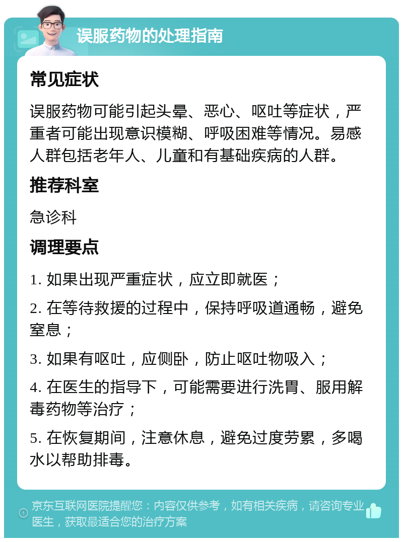 误服药物的处理指南 常见症状 误服药物可能引起头晕、恶心、呕吐等症状，严重者可能出现意识模糊、呼吸困难等情况。易感人群包括老年人、儿童和有基础疾病的人群。 推荐科室 急诊科 调理要点 1. 如果出现严重症状，应立即就医； 2. 在等待救援的过程中，保持呼吸道通畅，避免窒息； 3. 如果有呕吐，应侧卧，防止呕吐物吸入； 4. 在医生的指导下，可能需要进行洗胃、服用解毒药物等治疗； 5. 在恢复期间，注意休息，避免过度劳累，多喝水以帮助排毒。