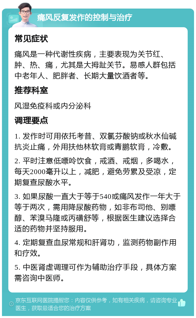 痛风反复发作的控制与治疗 常见症状 痛风是一种代谢性疾病，主要表现为关节红、肿、热、痛，尤其是大拇趾关节。易感人群包括中老年人、肥胖者、长期大量饮酒者等。 推荐科室 风湿免疫科或内分泌科 调理要点 1. 发作时可用依托考昔、双氯芬酸钠或秋水仙碱抗炎止痛，外用扶他林软膏或青鹏软膏，冷敷。 2. 平时注意低嘌呤饮食，戒酒、戒烟，多喝水，每天2000毫升以上，减肥，避免劳累及受凉，定期复查尿酸水平。 3. 如果尿酸一直大于等于540或痛风发作一年大于等于两次，需用降尿酸药物，如非布司他、别嘌醇、苯溴马隆或丙磺舒等，根据医生建议选择合适的药物并坚持服用。 4. 定期复查血尿常规和肝肾功，监测药物副作用和疗效。 5. 中医肾虚调理可作为辅助治疗手段，具体方案需咨询中医师。