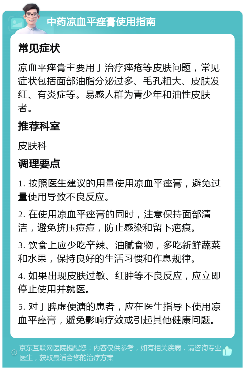 中药凉血平痤膏使用指南 常见症状 凉血平痤膏主要用于治疗痤疮等皮肤问题，常见症状包括面部油脂分泌过多、毛孔粗大、皮肤发红、有炎症等。易感人群为青少年和油性皮肤者。 推荐科室 皮肤科 调理要点 1. 按照医生建议的用量使用凉血平痤膏，避免过量使用导致不良反应。 2. 在使用凉血平痤膏的同时，注意保持面部清洁，避免挤压痘痘，防止感染和留下疤痕。 3. 饮食上应少吃辛辣、油腻食物，多吃新鲜蔬菜和水果，保持良好的生活习惯和作息规律。 4. 如果出现皮肤过敏、红肿等不良反应，应立即停止使用并就医。 5. 对于脾虚便溏的患者，应在医生指导下使用凉血平痤膏，避免影响疗效或引起其他健康问题。