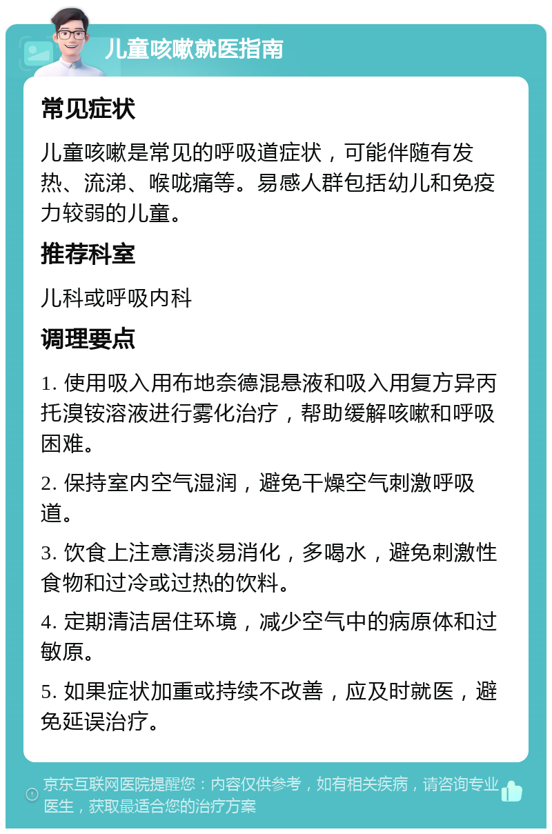 儿童咳嗽就医指南 常见症状 儿童咳嗽是常见的呼吸道症状，可能伴随有发热、流涕、喉咙痛等。易感人群包括幼儿和免疫力较弱的儿童。 推荐科室 儿科或呼吸内科 调理要点 1. 使用吸入用布地奈德混悬液和吸入用复方异丙托溴铵溶液进行雾化治疗，帮助缓解咳嗽和呼吸困难。 2. 保持室内空气湿润，避免干燥空气刺激呼吸道。 3. 饮食上注意清淡易消化，多喝水，避免刺激性食物和过冷或过热的饮料。 4. 定期清洁居住环境，减少空气中的病原体和过敏原。 5. 如果症状加重或持续不改善，应及时就医，避免延误治疗。