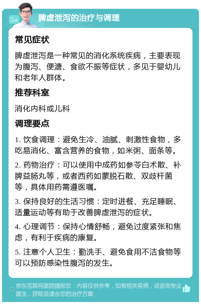 脾虚泄泻的治疗与调理 常见症状 脾虚泄泻是一种常见的消化系统疾病，主要表现为腹泻、便溏、食欲不振等症状，多见于婴幼儿和老年人群体。 推荐科室 消化内科或儿科 调理要点 1. 饮食调理：避免生冷、油腻、刺激性食物，多吃易消化、富含营养的食物，如米粥、面条等。 2. 药物治疗：可以使用中成药如参苓白术散、补脾益肠丸等，或者西药如蒙脱石散、双歧杆菌等，具体用药需遵医嘱。 3. 保持良好的生活习惯：定时进餐、充足睡眠、适量运动等有助于改善脾虚泄泻的症状。 4. 心理调节：保持心情舒畅，避免过度紧张和焦虑，有利于疾病的康复。 5. 注意个人卫生：勤洗手、避免食用不洁食物等可以预防感染性腹泻的发生。