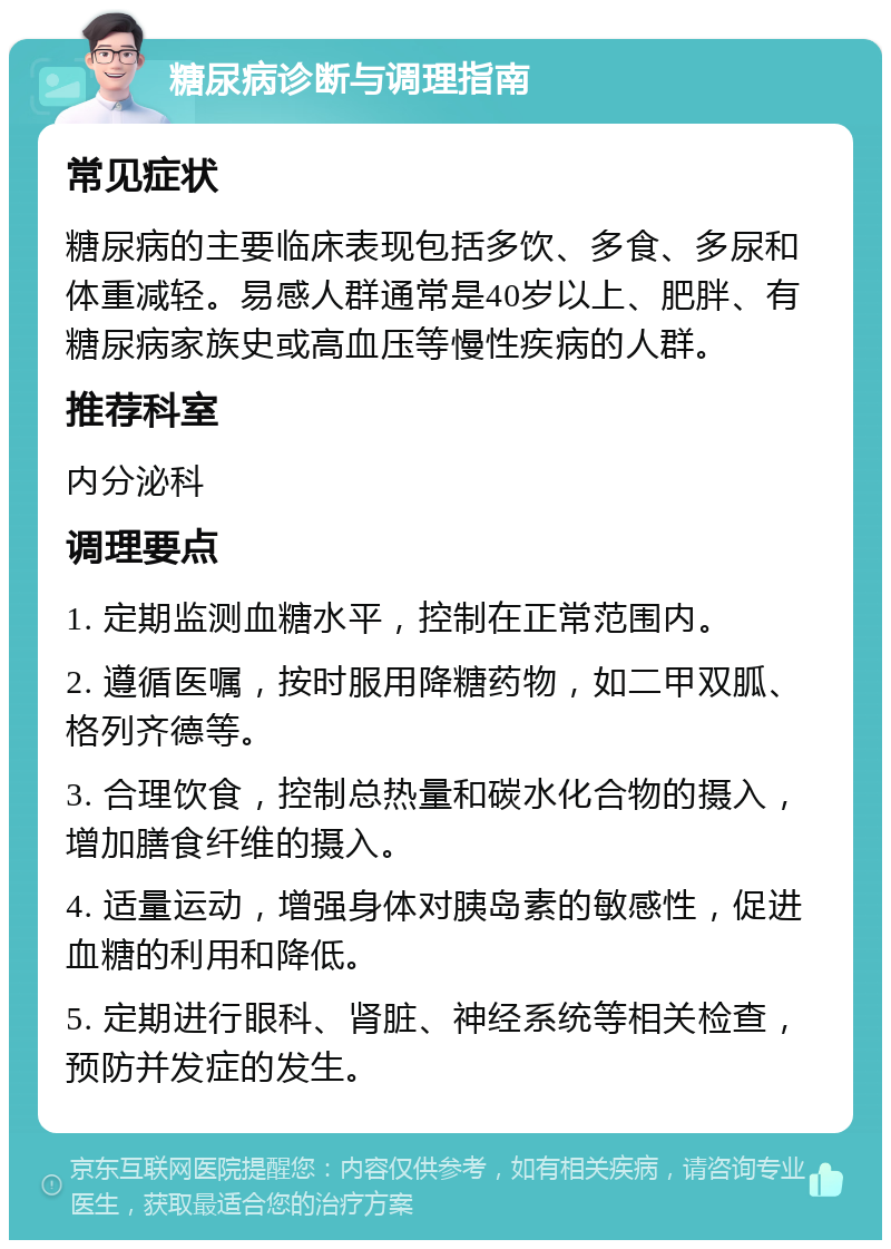 糖尿病诊断与调理指南 常见症状 糖尿病的主要临床表现包括多饮、多食、多尿和体重减轻。易感人群通常是40岁以上、肥胖、有糖尿病家族史或高血压等慢性疾病的人群。 推荐科室 内分泌科 调理要点 1. 定期监测血糖水平，控制在正常范围内。 2. 遵循医嘱，按时服用降糖药物，如二甲双胍、格列齐德等。 3. 合理饮食，控制总热量和碳水化合物的摄入，增加膳食纤维的摄入。 4. 适量运动，增强身体对胰岛素的敏感性，促进血糖的利用和降低。 5. 定期进行眼科、肾脏、神经系统等相关检查，预防并发症的发生。