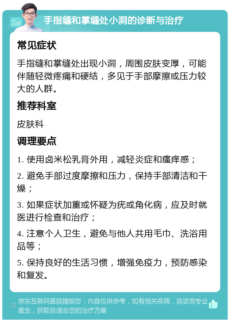 手指缝和掌缝处小洞的诊断与治疗 常见症状 手指缝和掌缝处出现小洞，周围皮肤变厚，可能伴随轻微疼痛和硬结，多见于手部摩擦或压力较大的人群。 推荐科室 皮肤科 调理要点 1. 使用卤米松乳膏外用，减轻炎症和瘙痒感； 2. 避免手部过度摩擦和压力，保持手部清洁和干燥； 3. 如果症状加重或怀疑为疣或角化病，应及时就医进行检查和治疗； 4. 注意个人卫生，避免与他人共用毛巾、洗浴用品等； 5. 保持良好的生活习惯，增强免疫力，预防感染和复发。